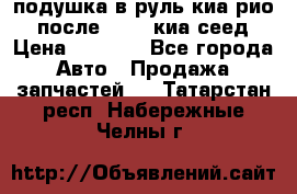 подушка в руль киа рио 3 после 2015. киа сеед › Цена ­ 8 000 - Все города Авто » Продажа запчастей   . Татарстан респ.,Набережные Челны г.